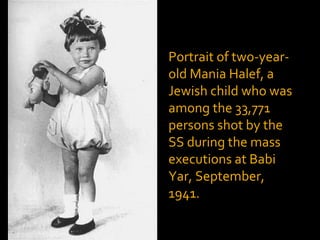 Portrait of two-year-
old Mania Halef, a
Jewish child who was
among the 33,771
persons shot by the
SS during the mass
executions at Babi
Yar, September,
1941.
 
