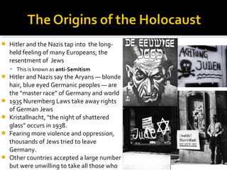    Hitler and the Nazis tap into the long-
    held feeling of many Europeans; the
    resentment of Jews
     This is known as anti-Semitism
   Hitler and Nazis say the Aryans — blonde
    hair, blue eyed Germanic peoples — are
    the “master race” of Germany and world
   1935 Nuremberg Laws take away rights
    of German Jews
   Kristallnacht, “the night of shattered
    glass” occurs in 1938.
   Fearing more violence and oppression,
    thousands of Jews tried to leave
    Germany.
   Other countries accepted a large number
    but were unwilling to take all those who
 