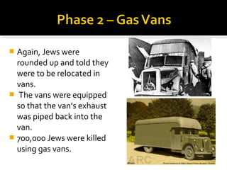  Again, Jews were
  rounded up and told they
  were to be relocated in
  vans.
 The vans were equipped
  so that the van’s exhaust
  was piped back into the
  van.
 700,000 Jews were killed
  using gas vans.
 
