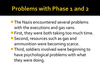  The Nazis encountered several problems
  with the executions and gas vans.
 First, they were both taking too much time.
 Second, resources such as gas and
  ammunition were becoming scarce.
 Third, soldiers involved were beginning to
  have psychological problems with what
  they were doing.
 