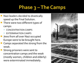    Nazi leaders decided to drastically
    speed up the Final Solution.
   There were two different types of
    camps:
     CONCENTRATION CAMPS
     EXTERMINATION CAMPS
   Jews from all over Nazi occupied
    Europe were to be brought here.
   Camps separated the strong from the
    weak.
   Strong prisoners were sent to
    concentration camps and the weak
    (mostly women, children and elderly)
    were exterminated immediately.
 