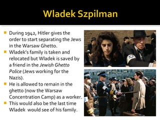    During 1942, Hitler gives the
    order to start separating the Jews
    in the Warsaw Ghetto.
   Wladek’s family is taken and
    relocated but Wladek is saved by
    a friend in the Jewish Ghetto
    Police (Jews working for the
    Nazis).
   He is allowed to remain in the
    ghetto (now the Warsaw
    Concentration Camp) as a worker.
   This would also be the last time
    Wladek would see of his family.
 