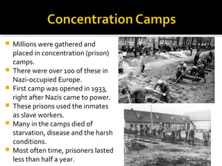    Millions were gathered and
    placed in concentration (prison)
    camps.
   There were over 100 of these in
    Nazi-occupied Europe.
   First camp was opened in 1933,
    right after Nazis came to power.
   These prisons used the inmates
    as slave workers.
   Many in the camps died of
    starvation, disease and the harsh
    conditions.
   Most often time, prisoners lasted
    less than half a year.
 