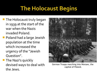  The Holocaust truly began
  in 1939 at the start of the
  war when the Nazis
  invaded Poland.
 Poland had a large Jewish
  population at the time
  which increased the
  urgency of the “Jewish
  Question”.
 The Nazi’s quickly
  devised ways to deal with     German Troops marching into Warsaw, the
                                           capital of Poland.
  the Jews.
 
