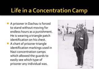    A prisoner in Dachau is forced
    to stand without moving for
    endless hours as a punishment.
    He is wearing a triangle patch
    identification on his chest.
   A chart of prisoner triangle
    identification markings used in
    Nazi concentration camps
    which allowed the guards to
    easily see which type of
    prisoner any individual was.
 