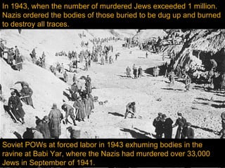 In 1943, when the number of murdered Jews exceeded 1 million.
Nazis ordered the bodies of those buried to be dug up and burned
to destroy all traces.




Soviet POWs at forced labor in 1943 exhuming bodies in the
ravine at Babi Yar, where the Nazis had murdered over 33,000
Jews in September of 1941.
 