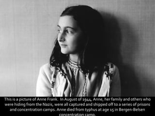 This is a picture of Anne Frank. In August of 1944, Anne, her family and others who
were hiding from the Nazis, were all captured and shipped off to a series of prisons
   and concentration camps. Anne died from typhus at age 15 in Bergen-Belsen
 