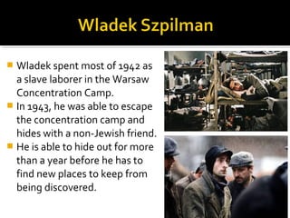  Wladek spent most of 1942 as
  a slave laborer in the Warsaw
  Concentration Camp.
 In 1943, he was able to escape
  the concentration camp and
  hides with a non-Jewish friend.
 He is able to hide out for more
  than a year before he has to
  find new places to keep from
  being discovered.
 
