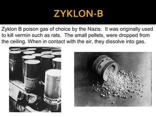 Zyklon B poison gas of choice by the Nazis. It was originally used
to kill vermin such as rats. The small pellets, were dropped from
the ceiling. When in contact with the air, they dissolve into gas.
 
