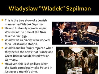    This is the true story of a Jewish
    man named Wladek Szpilman.
   He and his family were living in
    Warsaw at the time of the Nazi
    takeover in 1939.
   Wladek was a pianist who worked
    for a Polish radio station.
   Wladek and his family rejoiced when
    they heard the news that France and
    Great Britain had declared war on
    Germany.
   However, this is short lived when
    the Nazis completely take Poland in
    just over a month’s time.
 