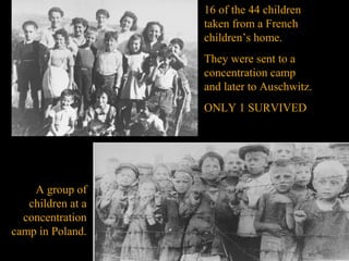16 of the 44 children
                   taken from a French
                   children’s home.
                   They were sent to a
                   concentration camp
                   and later to Auschwitz.
                   ONLY 1 SURVIVED




    A group of
   children at a
  concentration
camp in Poland.
 