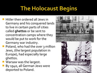  Hitler then ordered all Jews in
  Germany and his conquered lands
  to live in certain parts of cities
  called ghettos or be sent to
  concentration camps where they
  would be put to work for the
  Germany war industry.
 Poland, who had the over 3 million
  Jews, (the largest population in
  Europe), had especially large
  ghettos.
 Warsaw was the largest.
 By 1940, all German Jews were
  deported to Poland.
 