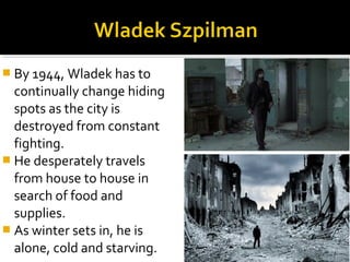  By 1944, Wladek has to
  continually change hiding
  spots as the city is
  destroyed from constant
  fighting.
 He desperately travels
  from house to house in
  search of food and
  supplies.
 As winter sets in, he is
  alone, cold and starving.
 