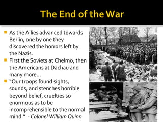    As the Allies advanced towards
    Berlin, one by one they
    discovered the horrors left by
    the Nazis.
   First the Soviets at Chelmo, then
    the Americans at Dachau and
    many more...
   “Our troops found sights,
    sounds, and stenches horrible
    beyond belief, cruelties so
    enormous as to be
    incomprehensible to the normal
    mind.“ - Colonel William Quinn
 
