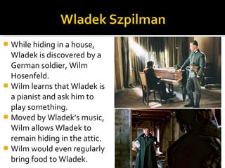  While hiding in a house,
  Wladek is discovered by a
  German soldier, Wilm
  Hosenfeld.
 Wilm learns that Wladek is
  a pianist and ask him to
  play something.
 Moved by Wladek’s music,
  Wilm allows Wladek to
  remain hiding in the attic.
 Wilm would even regularly
  bring food to Wladek.
 