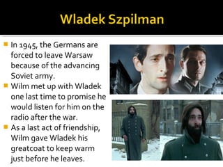  In 1945, the Germans are
  forced to leave Warsaw
  because of the advancing
  Soviet army.
 Wilm met up with Wladek
  one last time to promise he
  would listen for him on the
  radio after the war.
 As a last act of friendship,
  Wilm gave Wladek his
  greatcoat to keep warm
  just before he leaves.
 