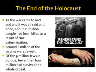  As the war came to and
  end and it was all said and
  done, about 11 million
  people had been killed as a
  result of Nazi
  extermination.
 Around 6 million of the
  victims were Jewish.
 Of the 9 million Jews in
  Europe, fewer than four
  million had survived the
  whole ordeal.
 