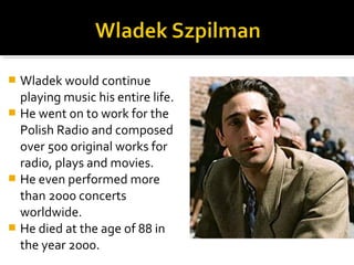  Wladek would continue
  playing music his entire life.
 He went on to work for the
  Polish Radio and composed
  over 500 original works for
  radio, plays and movies.
 He even performed more
  than 2000 concerts
  worldwide.
 He died at the age of 88 in
  the year 2000.
 