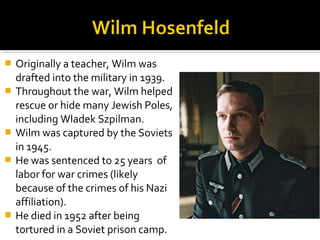    Originally a teacher, Wilm was
    drafted into the military in 1939.
   Throughout the war, Wilm helped
    rescue or hide many Jewish Poles,
    including Wladek Szpilman.
   Wilm was captured by the Soviets
    in 1945.
   He was sentenced to 25 years of
    labor for war crimes (likely
    because of the crimes of his Nazi
    affiliation).
   He died in 1952 after being
    tortured in a Soviet prison camp.
 
