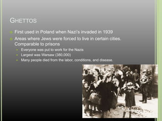 GHETTOS
 First used in Poland when Nazi’s invaded in 1939
 Areas where Jews were forced to live in certain cities.
Comparable to prisons
 Everyone was put to work for the Nazis
 Largest was Warsaw (380,000)
 Many people died from the labor, conditions, and disease.
 