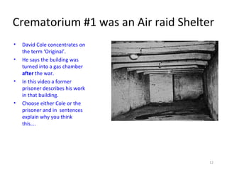 Crematorium #1 was an Air raid Shelter
• David Cole concentrates on
the term ‘Original’.
• He says the building was
turned into a gas chamber
after the war.
• In this video a former
prisoner describes his work
in that building.
• Choose either Cole or the
prisoner and in sentences
explain why you think
this….
12
 