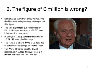 3. The figure of 6 million is wrong?
• Deniers also claim that only 300,000 Jews
died because a single newspaper reported
this figure.
• The Einsatzgruppen (Death Squads) in
Eastern Europe alone list 1,500,000 Jews
killed outside the camps.
• In one year (1942) Adolf Eichmann listed
1,274,166 Jews killed in camps.
• The SS recorded 2,454,000 Jews deported
to extermination camps in another year.
• The World Almanac says the Jewish
population in Europe fell by at least 5 ½
million between the 1939 and 1948.
13
 