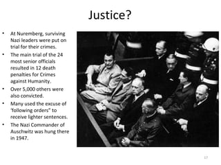 Justice?
• At Nuremberg, surviving
Nazi leaders were put on
trial for their crimes.
• The main trial of the 24
most senior officials
resulted in 12 death
penalties for Crimes
against Humanity.
• Over 5,000 others were
also convicted.
• Many used the excuse of
‘following orders” to
receive lighter sentences.
• The Nazi Commander of
Auschwitz was hung there
in 1947.
17
Adolf Eichmann escaped to Argentina but was captured by
the Israelis in 1960 and placed on trial, then executed.
 