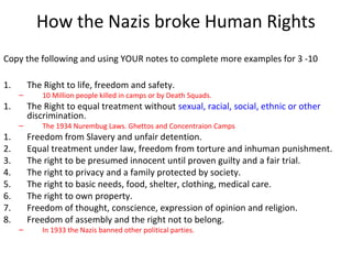 18
How the Nazis broke Human Rights
Copy the following and using YOUR notes to complete more examples for 3 -10
1. The Right to life, freedom and safety.
– 10 Million people killed in camps or by Death Squads.
1. The Right to equal treatment without sexual, racial, social, ethnic or other
discrimination.
– The 1934 Nurembug Laws. Ghettos and Concentraion Camps
1. Freedom from Slavery and unfair detention.
2. Equal treatment under law, freedom from torture and inhuman punishment.
3. The right to be presumed innocent until proven guilty and a fair trial.
4. The right to privacy and a family protected by society.
5. The right to basic needs, food, shelter, clothing, medical care.
6. The right to own property.
7. Freedom of thought, conscience, expression of opinion and religion.
8. Freedom of assembly and the right not to belong.
– In 1933 the Nazis banned other political parties.
 