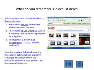 What do you remember: Holocaust Denial
• Holocaust Revisionists base their claim on
three main facts.
1. Hitler never actually ordered the
extermination of the Jews.
2. There were no Gas Chambers (Zyklon
B was only used to de-louse people to
stop Typhus)
3. The figure of 6 million is an
exaggeration. (300,000 died by
accident?)
• From the previous slides and using the
three claims outlined above explain in
sentences whether you think the
Holocaust revisionists have proven that
there was NO Holocaust.
19
 