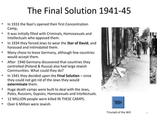 2
The Final Solution 1941-45
• In 1933 the Nazi’s opened their first Concentration
Camp,
• It was initially filled with Criminals, Homosexuals and
Intellectuals who opposed them.
• In 1934 they forced Jews to wear the Star of David, and
harassed and intimidated them.
• Many chose to leave Germany, although few countries
would accept them.
• After 1940 Germany discovered that countries they
controlled (Poland & Russia) also had large Jewish
Communities. What could they do?
• In 1941 they decided upon the Final Solution – since
they could not get rid of the Jews they would
exterminate them.
• Huge death camps were built to deal with the Jews,
Poles, Russians, Gypsies, Homosexuals and Intellectuals.
• 12 MILLION people were killed IN THESE CAMPS.
• Over 6 Million were Jewish.
Triumph of the Will
 