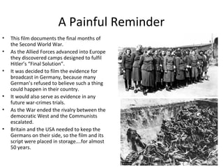 4
A Painful Reminder
• This film documents the final months of
the Second World War.
• As the Allied Forces advanced into Europe
they discovered camps designed to fulfil
Hitler’s “Final Solution”.
• It was decided to film the evidence for
broadcast in Germany, because many
German’s refused to believe such a thing
could happen in their country.
• It would also serve as evidence in any
future war-crimes trials.
• As the War ended the rivalry between the
democratic West and the Communists
escalated.
• Britain and the USA needed to keep the
Germans on their side, so the film and its
script were placed in storage….for almost
50 years.
 