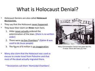 What is Holocaust Denial?
• Holocaust Deniers are also called Holocaust
Revisionists.
• They say that the Holocaust never happened.
• They base their claim on three main facts.
1. Hitler never actually ordered the
extermination of the Jews. (there is no written
order)
2. There were no Gas Chambers* (Zyklon B was
used to de-louse people)
3. The figure of 6 million is an exaggeration.
• Many also claim that the Holocaust was used as
excuse to create Israel from Palestine and that
most of the dead actually migrated there.
8
* Revisionists call them ‘Homicidal Chambers’.
Many Concentration Camps had gates like this,
It reads “Work will make you free”
 
