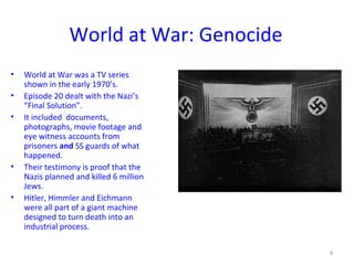 World at War: Genocide
• World at War was a TV series
shown in the early 1970’s.
• Episode 20 dealt with the Nazi’s
“Final Solution”.
• It included documents,
photographs, movie footage and
eye witness accounts from
prisoners and SS guards of what
happened.
• Their testimony is proof that the
Nazis planned and killed 6 million
Jews.
• Hitler, Himmler and Eichmann
were all part of a giant machine
designed to turn death into an
industrial process.
9
 