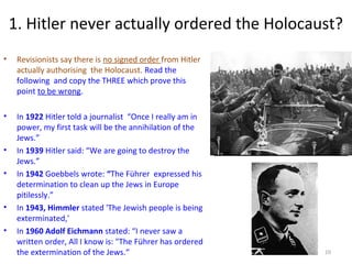 1. Hitler never actually ordered the Holocaust?
• Revisionists say there is no signed order from Hitler
actually authorising the Holocaust. Read the
following and copy the THREE which prove this
point to be wrong.
• In 1922 Hitler told a journalist “Once I really am in
power, my first task will be the annihilation of the
Jews.”
• In 1939 Hitler said: “We are going to destroy the
Jews.”
• In 1942 Goebbels wrote: “The Führer expressed his
determination to clean up the Jews in Europe
pitilessly.”
• In 1943, Himmler stated 'The Jewish people is being
exterminated,'
• In 1960 Adolf Eichmann stated: “I never saw a
written order, All I know is: "The Führer has ordered
the extermination of the Jews.“ 10
 