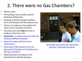 2. There were no Gas Chambers?
• Deniers claim:
• The buildings were actually used for
delousing. (killing Lice)
• Buildings claimed to be gas chambers
were all destroyed and the evidence lost.
• There is no evidence of any Zyklon B in
these ruins or existing ‘chambers’.
• That they were built after the war as
evidence of German ‘evil’.
• David Cole is an atheist Jew who finds the
Holocaust difficult to believe.
• Watch this video and listen to his
commentary..
• Write down TWO reasons he has for
proving the Chambers at Auschwitz were
NOT gas chambers?
• David Cole does not believe in the
Auschwitz Gas chamber because… 11
Remember Revisionists like David Cole
call them ‘Homicidal Chambers’.
 