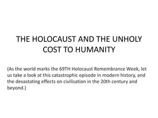 THE HOLOCAUST AND THE UNHOLY
COST TO HUMANITY
(As the world marks the 69TH Holocaust Remembrance Week, let
us take a look at this catastrophic episode in modern history, and
the devastating effects on civilisation in the 20th century and
beyond.)

 