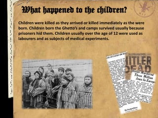 Children were killed as they arrived or killed immediately as the were
born. Children born the Ghetto’s and camps survived usually because
prisoners hid them. Children usually over the age of 12 were used as
labourers and as subjects of medical experiments.
 