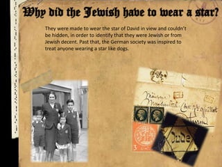 They were made to wear the star of David in view and couldn’t
be hidden, in order to identify that they were Jewish or from
Jewish decent. Past that, the German society was inspired to
treat anyone wearing a star like dogs.
 