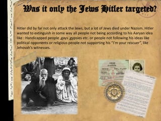 Hitler did by far not only attack the Jews, but a lot of Jews died under Nazism. Hitler
wanted to extinguish in some way all people not being according to his Aaryan idea
like : Handicapped people ,gays ,gypsies etc. or people not following his ideas like
political opponents or religious people not supporting his “I'm your rescuer”, like
Jehovah's witnesses.
 