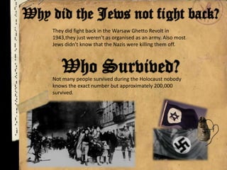 They did fight back in the Warsaw Ghetto Revolt in
1943,they just weren't as organised as an army. Also most
Jews didn’t know that the Nazis were killing them off.
Not many people survived during the Holocaust nobody
knows the exact number but approximately 200,000
survived.
 