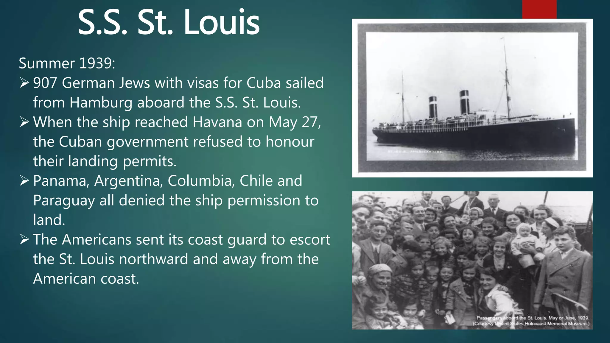 Summer 1939:
907 German Jews with visas for Cuba sailed
from Hamburg aboard the S.S. St. Louis.
When the ship reached Havana on May 27,
the Cuban government refused to honour
their landing permits.
Panama, Argentina, Columbia, Chile and
Paraguay all denied the ship permission to
land.
The Americans sent its coast guard to escort
the St. Louis northward and away from the
American coast.
S.S. St. Louis
 