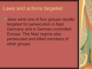 Laws and actions targeted Jews were one of four groups racially targeted for persecution in Nazi Germany and in German-controlled Europe. The Nazi regime also persecuted and killed members of other groups  