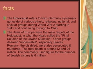 facts The  Holocaust  refers to Nazi Germany systematic genocide of various ethnic, religious, national, and secular groups during World War 2 starting in 1941 and continuing through to 1945.  The Jews of Europe were the main targets of the Holocaust, in what the Nazis called the "Final Solution of the Jewish Question". Other groups deemed "undesirable", especially Slaves, Romany, the disabled, were also persecuted & murdered. The total death is around12 and 26 million. The commonly used figure for the number of Jewish victims is 6 million. 