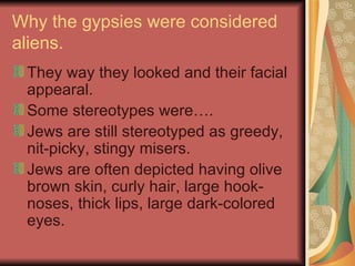 Why the gypsies were considered aliens. They way they looked and their facial appearal. Some stereotypes were…. Jews are still stereotyped as greedy, nit-picky, stingy misers.  Jews are often depicted having olive brown skin, curly hair, large hook-noses, thick lips, large dark-colored eyes.  