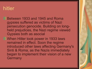 hitler Between 1933 and 1945 and Roma gypsies suffered as victims of Nazi persecution genocide. Building on long-held prejudices, the Nazi regime viewed Gypsies both as asocial When Hitler took power in 1933 laws remained in effect. Soon the regime introduced other laws affecting Germany's Sinti & Roma, as the Nazis immediately began to implement their vision of a new Germany  