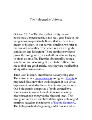 The Holographic Universe
October 2016 -- The theory that reality, as we
consciously experience it, is not real, goes back to the
indigenous peoplewho believed that we exist in a
dream or illusion. In our current timeline, we refer to
the our virtual reality experience as a matrix, grids,
simulation and hologram. There are those trying to
prove the hologram exists and others who are trying
to break us out of it. Theories about reality being a
simulation are increasing. It used to be difficult for
me to find one good article, now they are manifesting
along wth consciousness.
Time is an illusion, therefore so is everything else.
The universe is a consciousness hologram. Reality is
projected illusion within the hologram. It is a virtual
experiment created in linear time to study emotions.
Our hologram is composed of grids created by a
source consciousness brought into awareness by
electromagnetic energy at the physical level. The
hologram is created and linked through a web, or grid
matrixes based on the patternsof Sacred Geometry.
The hologram had a beginning and it has an end, as
 