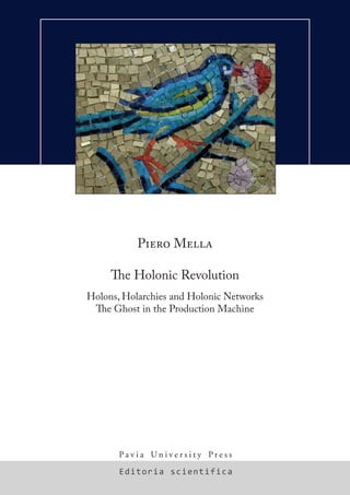 Editoria scientifica
P a v i a U n i v e r s i t y P r e s s
Piero Mella
The Holonic Revolution
Holons, Holarchies and Holonic Networks
The Ghost in the Production Machine
PIEROMELLATheHolonicRevolution
ISBN 978-88-96764-00-8
A minor conceptual revolution has been under way for less than forty years now,
beginning in 1967 with the publication of Arthur Koestler’s The Ghost in the Machine – a
phantasmagorical book in terms of the breath and variety of its content – which formally
introduced the concepts of holon and holarchy (the hierarchical ordering of holons).
Koestler’s idea is clear and simple: in observing the Universe surrounding us (at the physical
and biological level and in the real or formal sense) we must take into account the whole/part
relationship between observed “entities”.
In other words, we must not only consider atoms, molecules, cells, individuals, systems, words
or concepts as autonomous and independent units, but we must always be aware that each of
these units is at the same time a whole – composed of smaller parts – and part of a larger whole.
In fact, they are holons.The entire machine of life and of the Universe itself evolves toward ever
more complex states, as if a ghost were operating the machine.
The concepts of holon and holarchy have since been used, especially in recent times, by a
number of writers in a variety of disciplines and contexts, and these concepts are rapidly
spreading to all sectors of research. In particular these concept are more and more frequently
found in the literature of physics, biology, organizational studies, management science,
business administration and entrepreneurship, production and supply chain systems.
Connected to these ideas are those of holonic networks, holonic and virtual enterprises,
virtual organizations, agile manufacturing networks, holonic manufacturing systems, fractal
enterprise and bionic manufacturing.
Piero Mella is Full Professor of Business Economics and Control Theory at the Faculty of
Economics, University of Pavia. In the past he has been the Dean of the Faculty as well as the
Director of its Department of Business Research. Author of dozens of publications (among
which a treatise entitled Amministrazione d’Impresa [Management of the Firm], UTET Press),
for years he has researched systems theory from multiple perspectives. His recent essays
about Systems theory include: Guida al Systems Thinking [A Guide to Systems Thinking] (Il
Sole24Ore, Milano, 2007) and Sistemi di controllo [Control Systems] (Franco Angeli, Milano,
2008). He has developed the Theory of Combinatory Systems (www.ea2000.it/cst); he is editor
of the journal «Economia Aziendale on-line» (www.economiaaziendale.it).
Web-page and complete bio: www.ea2000.it/mella. E-mail: piero.mella@unipv.it.
volume-scient-17x24-blu-cornice.indd 1 22/12/2009 15.17.02
 