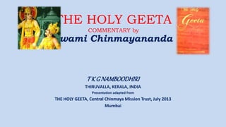 THE HOLY GEETA
COMMENTARY by
swami Chinmayananda
T K G NAMBOODHIRI
THIRUVALLA, KERALA, INDIA
Presentation adapted from
THE HOLY GEETA, Central Chinmaya Mission Trust, July 2013
Mumbai
 