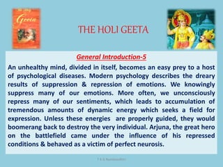 THE HOLI GEETA
T K G Namboodhiri
General Introduction-5
An unhealthy mind, divided in itself, becomes an easy prey to a host
of psychological diseases. Modern psychology describes the dreary
results of suppression & repression of emotions. We knowingly
suppress many of our emotions. More often, we unconsciously
repress many of our sentiments, which leads to accumulation of
tremendous amounts of dynamic energy which seeks a field for
expression. Unless these energies are properly guided, they would
boomerang back to destroy the very individual. Arjuna, the great hero
on the battlefield came under the influence of his repressed
conditions & behaved as a victim of perfect neurosis.
 