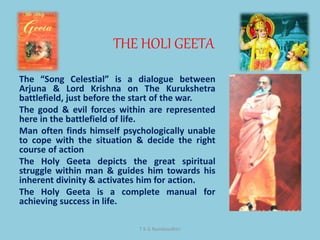 THE HOLI GEETA
T K G Namboodhiri
The “Song Celestial” is a dialogue between
Arjuna & Lord Krishna on The Kurukshetra
battlefield, just before the start of the war.
The good & evil forces within are represented
here in the battlefield of life.
Man often finds himself psychologically unable
to cope with the situation & decide the right
course of action
The Holy Geeta depicts the great spiritual
struggle within man & guides him towards his
inherent divinity & activates him for action.
The Holy Geeta is a complete manual for
achieving success in life.
 